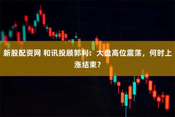 新股配资网 和讯投顾郭利：大盘高位震荡，何时上涨结束？