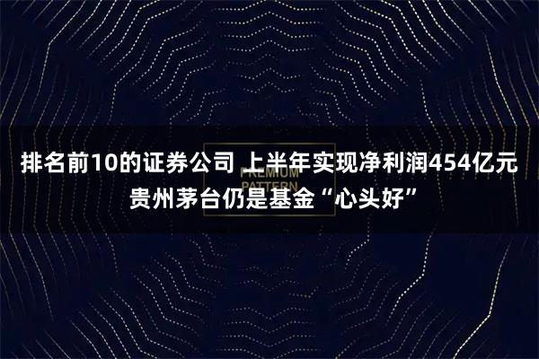 排名前10的证券公司 上半年实现净利润454亿元 贵州茅台仍是基金“心头好”