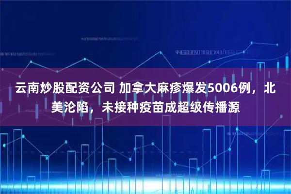 云南炒股配资公司 加拿大麻疹爆发5006例，北美沦陷，未接种疫苗成超级传播源