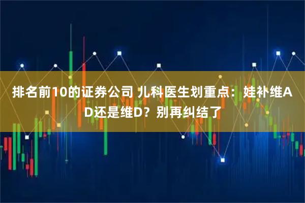排名前10的证券公司 儿科医生划重点：娃补维AD还是维D？别再纠结了