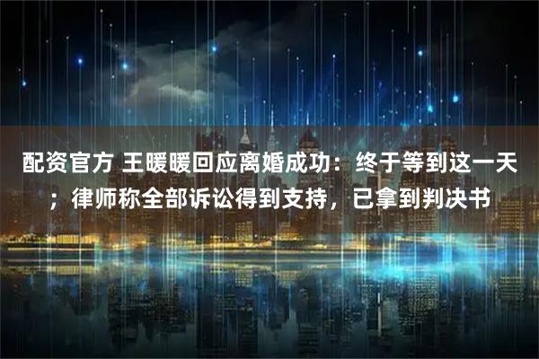 配资官方 王暖暖回应离婚成功：终于等到这一天；律师称全部诉讼得到支持，已拿到判决书
