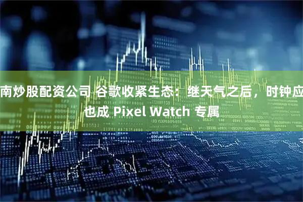 云南炒股配资公司 谷歌收紧生态：继天气之后，时钟应用也成 Pixel Watch 专属