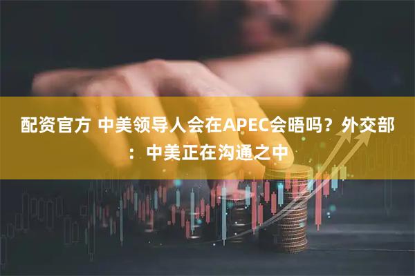 配资官方 中美领导人会在APEC会晤吗？外交部：中美正在沟通之中