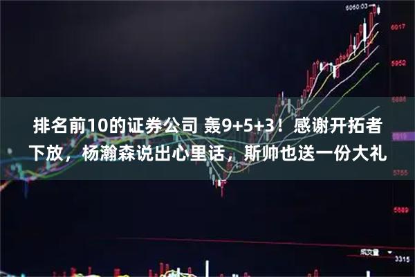 排名前10的证券公司 轰9+5+3！感谢开拓者下放，杨瀚森说出心里话，斯帅也送一份大礼