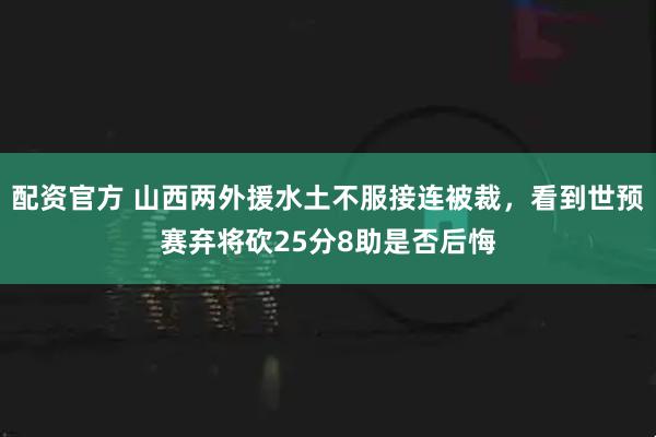 配资官方 山西两外援水土不服接连被裁，看到世预赛弃将砍25分8助是否后悔