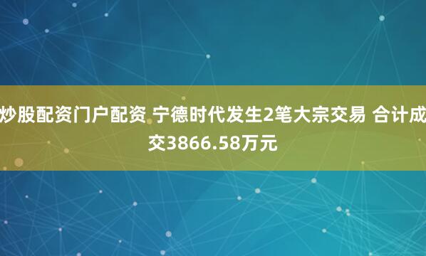 炒股配资门户配资 宁德时代发生2笔大宗交易 合计成交3866.58万元