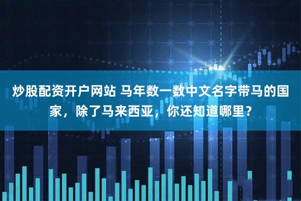 炒股配资开户网站 马年数一数中文名字带马的国家，除了马来西亚，你还知道哪里？