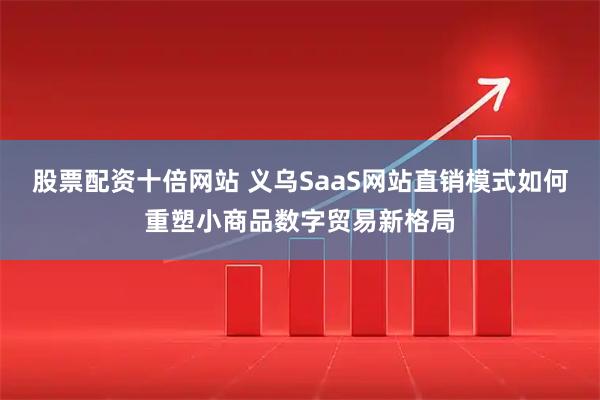 股票配资十倍网站 义乌SaaS网站直销模式如何重塑小商品数字贸易新格局