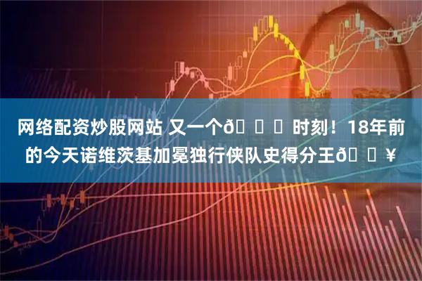 网络配资炒股网站 又一个🐐时刻！18年前的今天诺维茨基加冕独行侠队史得分王🔥