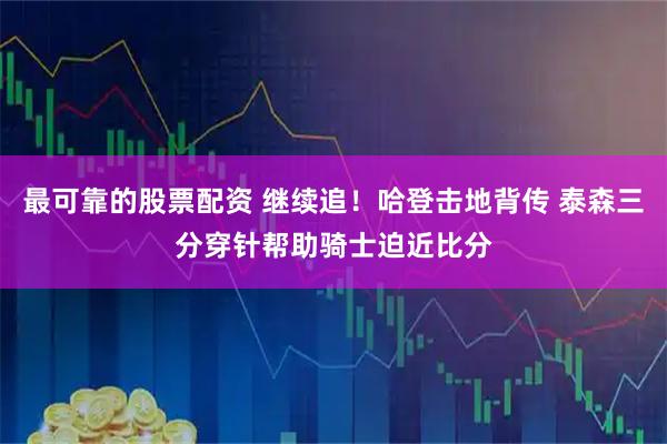 最可靠的股票配资 继续追！哈登击地背传 泰森三分穿针帮助骑士迫近比分