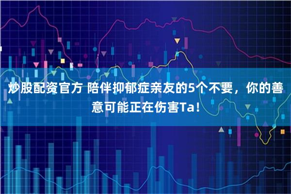 炒股配资官方 陪伴抑郁症亲友的5个不要，你的善意可能正在伤害Ta！