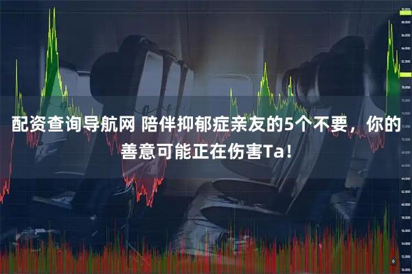 配资查询导航网 陪伴抑郁症亲友的5个不要，你的善意可能正在伤害Ta！