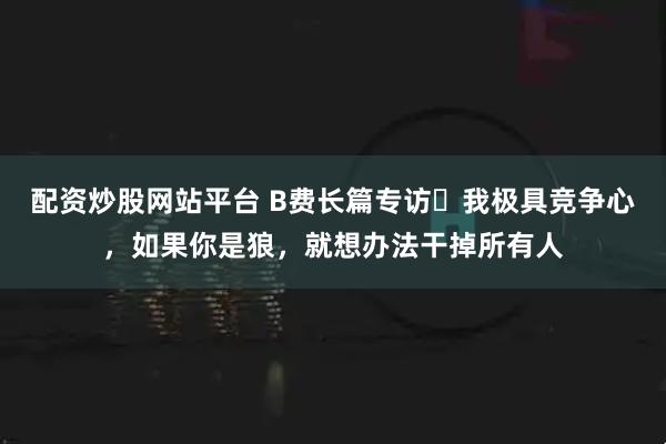 配资炒股网站平台 B费长篇专访⭐我极具竞争心，如果你是狼，就想办法干掉所有人