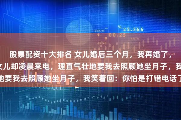 股票配资十大排名 女儿婚后三个月，我再婚了，谁也没告诉，2年后，女儿却凌晨来电，理直气壮地要我去照顾她坐月子，我笑着回：你怕是打错电话了