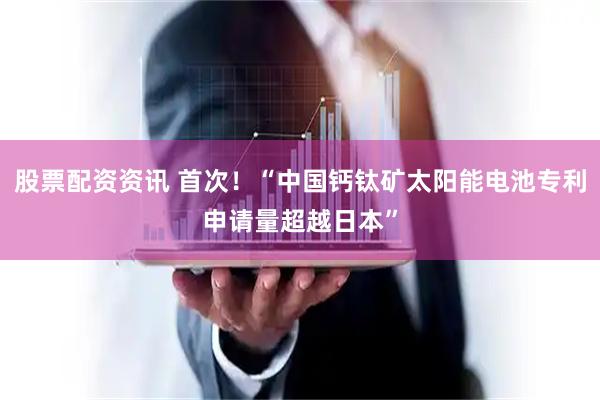 股票配资资讯 首次！“中国钙钛矿太阳能电池专利申请量超越日本”