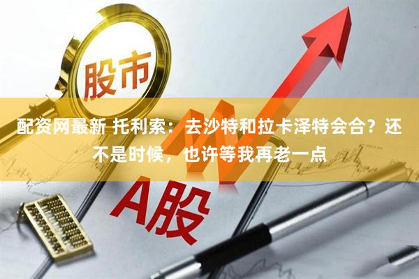配资网最新 托利索：去沙特和拉卡泽特会合？还不是时候，也许等我再老一点