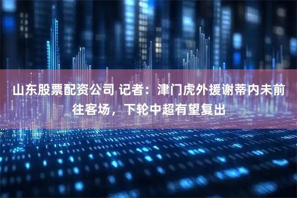 山东股票配资公司 记者：津门虎外援谢蒂内未前往客场，下轮中超有望复出