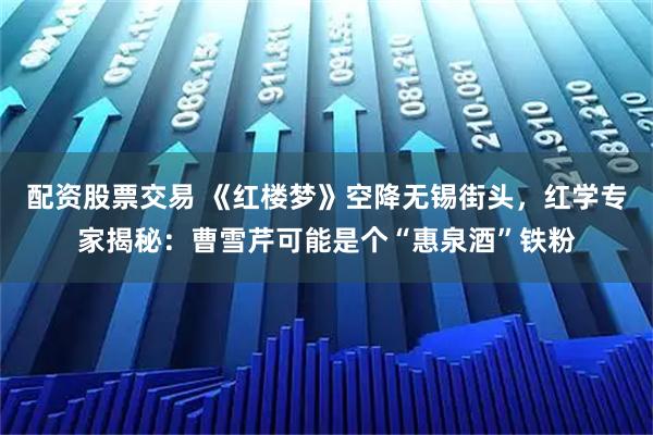 配资股票交易 《红楼梦》空降无锡街头，红学专家揭秘：曹雪芹可能是个“惠泉酒”铁粉