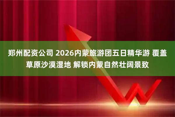 郑州配资公司 2026内蒙旅游团五日精华游 覆盖草原沙漠湿地 解锁内蒙自然壮阔景致