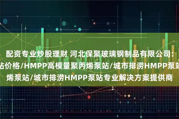 配资专业炒股理财 河北保聚玻璃钢制品有限公司：HMPP一体化雨水泵站价格/HMPP高模量聚丙烯泵站/城市排涝HMPP泵站专业解决方案提供商