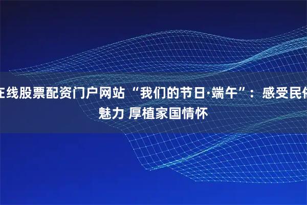 在线股票配资门户网站 “我们的节日·端午”：感受民俗魅力 厚植家国情怀