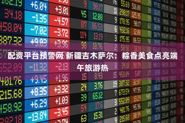 配资平台预警网 新疆吉木萨尔：粽香美食点亮端午旅游热