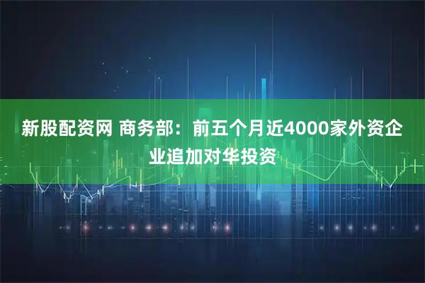 新股配资网 商务部：前五个月近4000家外资企业追加对华投资
