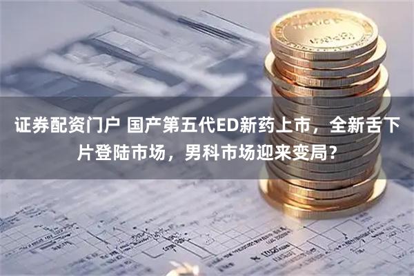 证券配资门户 国产第五代ED新药上市，全新舌下片登陆市场，男科市场迎来变局？