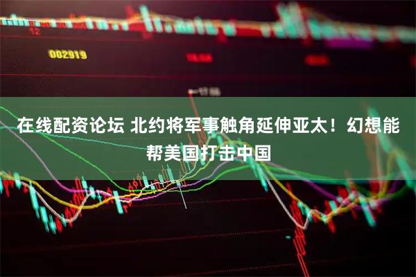 在线配资论坛 北约将军事触角延伸亚太！幻想能帮美国打击中国
