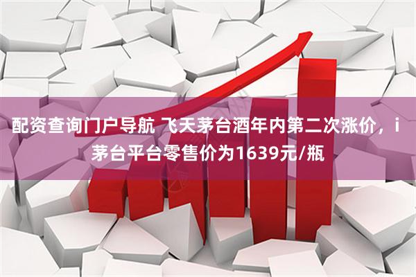 配资查询门户导航 飞天茅台酒年内第二次涨价，i 茅台平台零售价为1639元/瓶