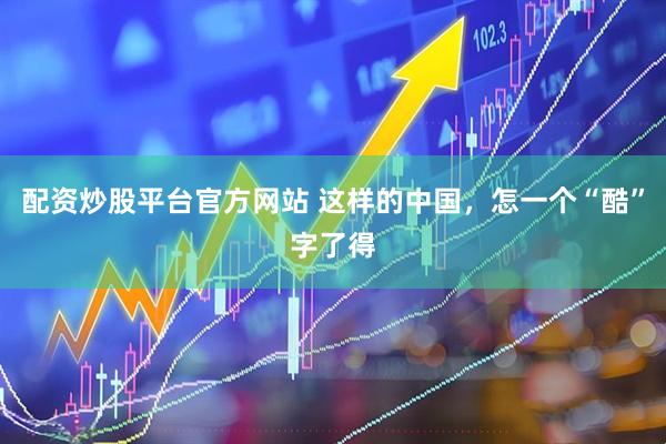 配资炒股平台官方网站 这样的中国，怎一个“酷”字了得