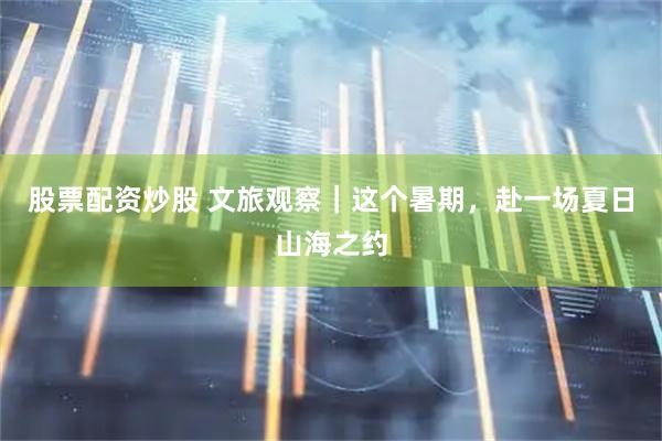 股票配资炒股 文旅观察｜这个暑期，赴一场夏日山海之约