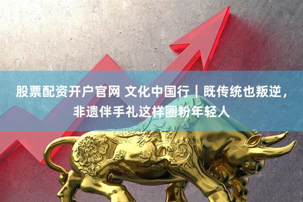 股票配资开户官网 文化中国行|既传统也叛逆,非遗伴手礼这样圈粉年轻人