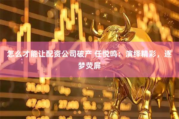 怎么才能让配资公司破产 任悦鸣：演绎精彩，逐梦荧屏