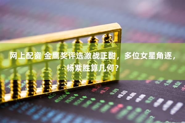 网上配资 金鹰奖评选激战正酣，多位女星角逐，杨紫胜算几何？