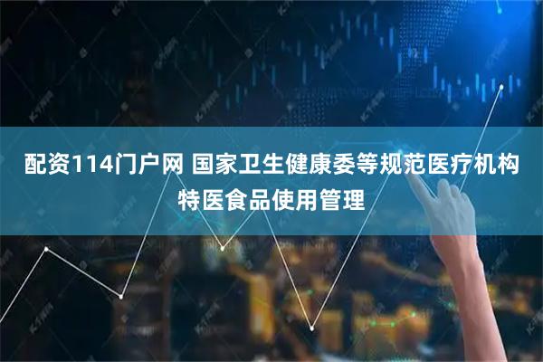 配资114门户网 国家卫生健康委等规范医疗机构特医食品使用管理