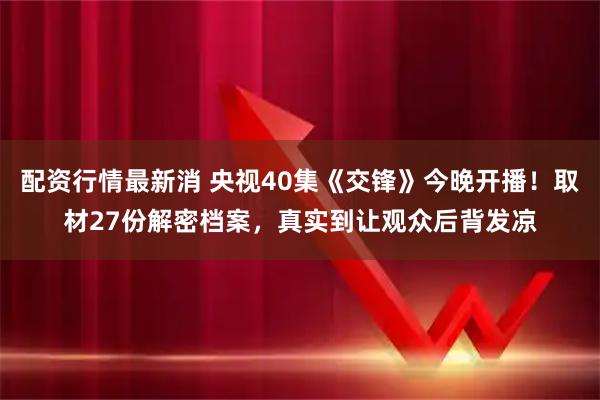 配资行情最新消 央视40集《交锋》今晚开播！取材27份解密档案，真实到让观众后背发凉