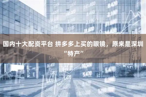 国内十大配资平台 拼多多上买的眼镜，原来是深圳“特产”