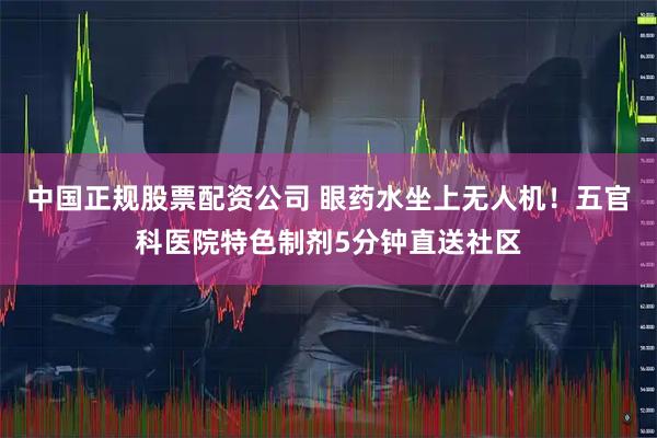 中国正规股票配资公司 眼药水坐上无人机！五官科医院特色制剂5分钟直送社区